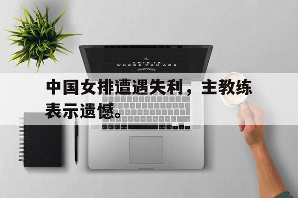 爱游戏在线网页版-中国女排遭遇失利，主教练表示遗憾。后缀